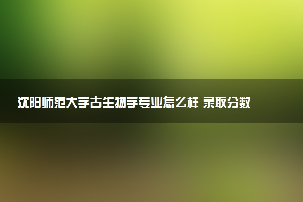 沈阳师范大学古生物学专业怎么样 录取分数线多少