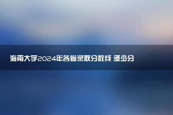 海南大学2024年各省录取分数线 多少分能考上