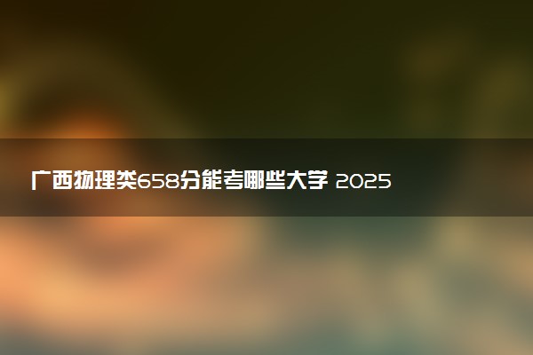 广西物理类658分能考哪些大学 2025考生稳上的大学名单