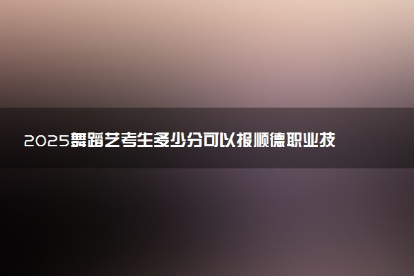 2025舞蹈艺考生多少分可以报顺德职业技术学院