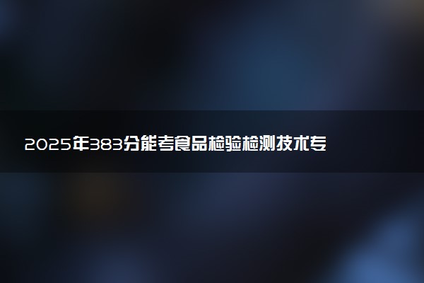 2025年383分能考食品检验检测技术专业吗 383分食品检验检测技术专业大学推荐