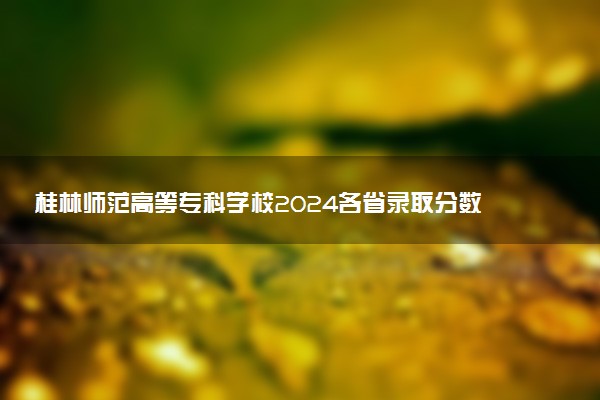 桂林师范高等专科学校2024各省录取分数线及最低位次是多少