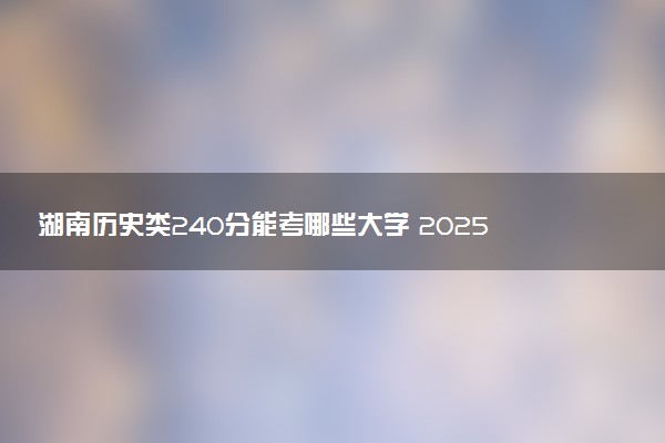 湖南历史类240分能考哪些大学 2025考生稳上的大学名单