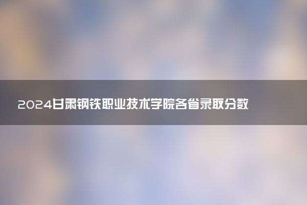 2024甘肃钢铁职业技术学院各省录取分数线是多少 最低分及位次