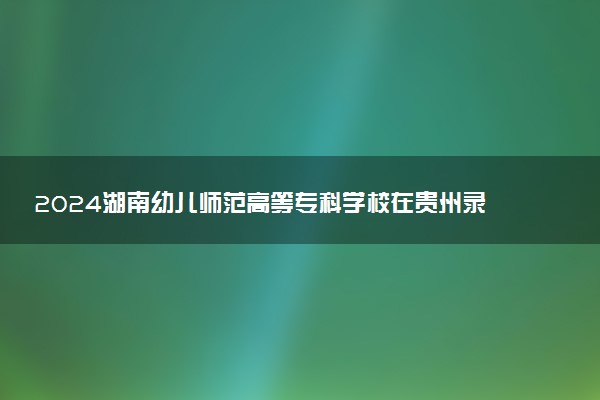 2024湖南幼儿师范高等专科学校在贵州录取分数线 各专业分数及位次