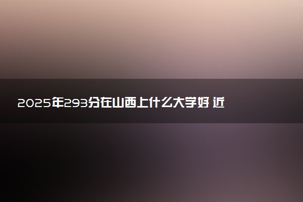 2025年293分在山西上什么大学好 近三年录取分数线是多少
