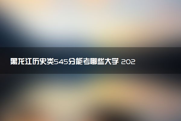 黑龙江历史类545分能考哪些大学 2025考生稳上的大学名单