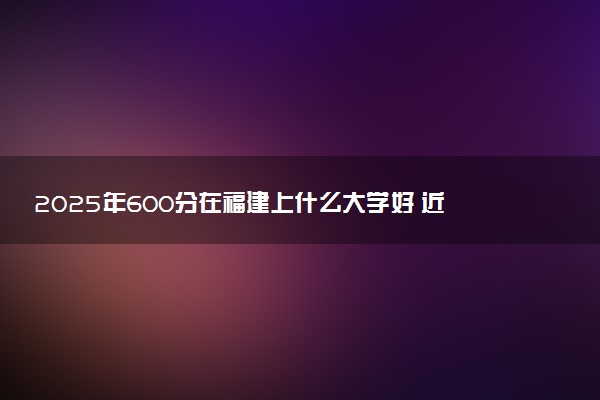 2025年600分在福建上什么大学好 近三年录取分数线是多少