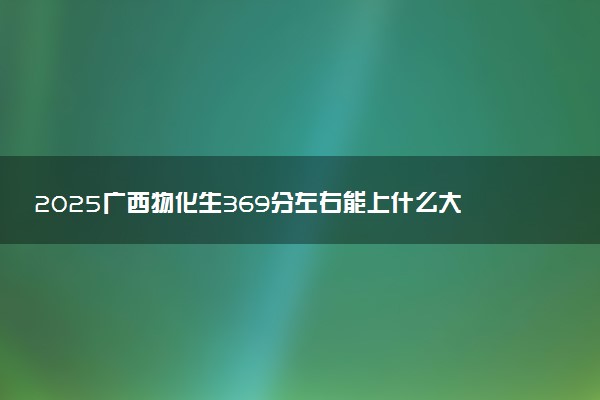2025广西物化生369分左右能上什么大学 可以报考的院校名单