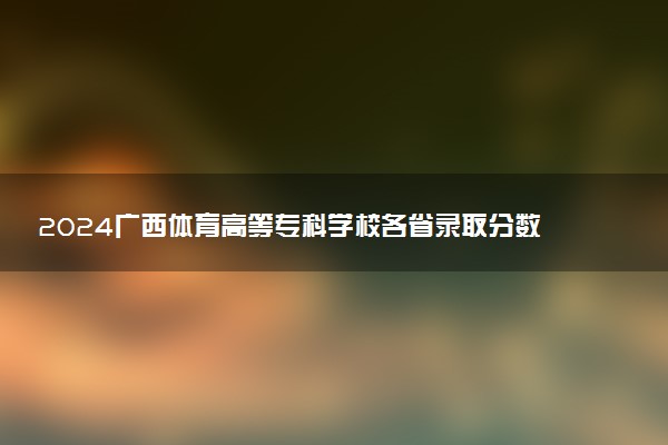 2024广西体育高等专科学校各省录取分数线是多少 最低分及位次