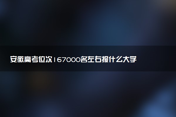 安徽高考位次167000名左右报什么大学好（2025年参考）