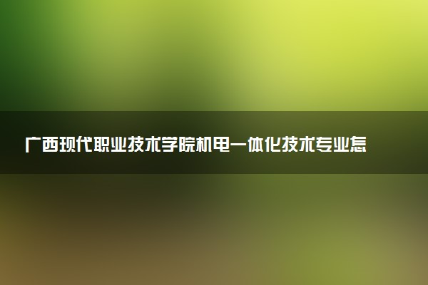 广西现代职业技术学院机电一体化技术专业怎么样 录取分数线多少