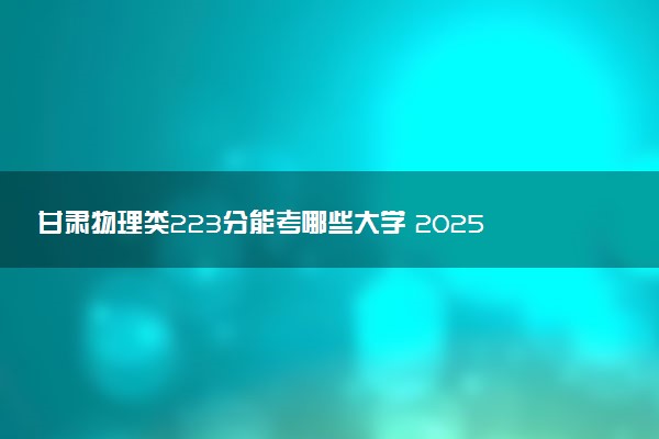 甘肃物理类223分能考哪些大学 2025考生稳上的大学名单