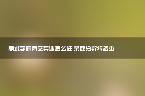 丽水学院园艺专业怎么样 录取分数线多少
