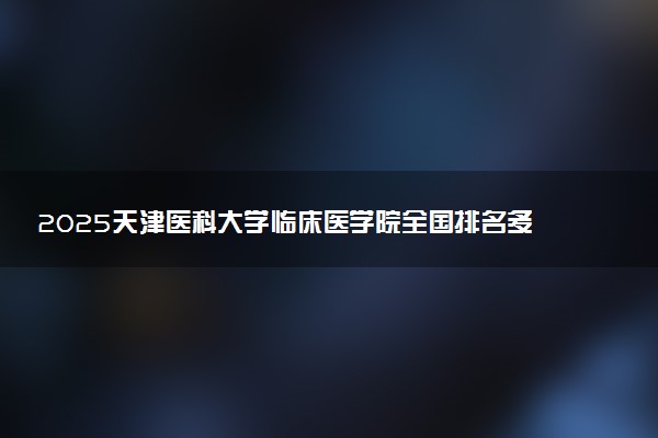 2025天津医科大学临床医学院全国排名多少位 国内第几名