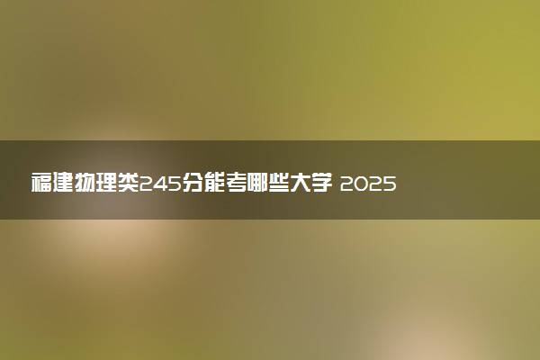 福建物理类245分能考哪些大学 2025考生稳上的大学名单
