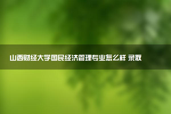山西财经大学国民经济管理专业怎么样 录取分数线多少