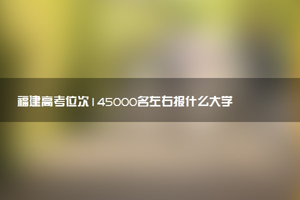 福建高考位次145000名左右报什么大学好（2025年参考）