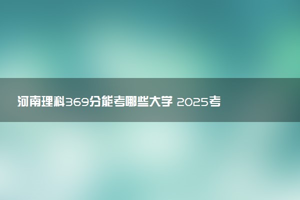 河南理科369分能考哪些大学 2025考生稳上的大学名单