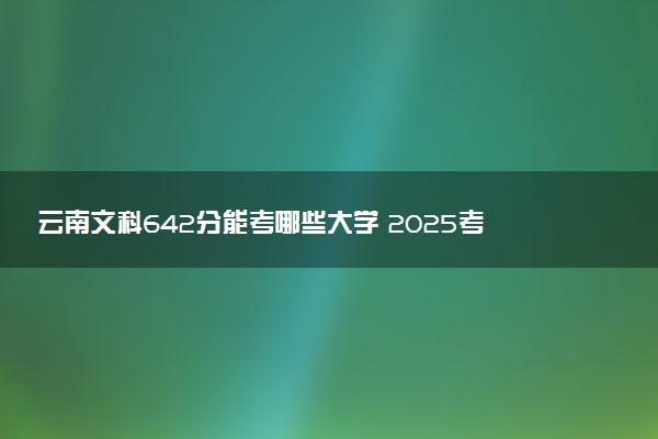 云南文科642分能考哪些大学 2025考生稳上的大学名单