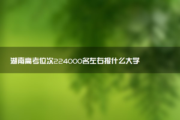 湖南高考位次224000名左右报什么大学好（2025年参考）