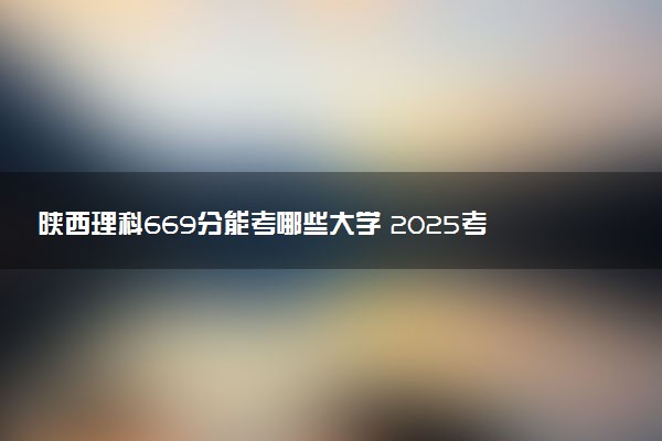 陕西理科669分能考哪些大学 2025考生稳上的大学名单