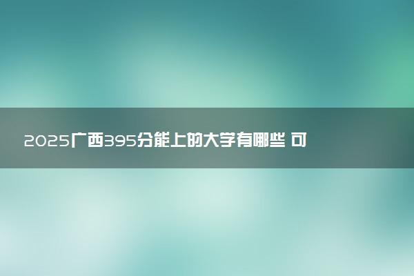 2025广西395分能上的大学有哪些 可以报考院校名单