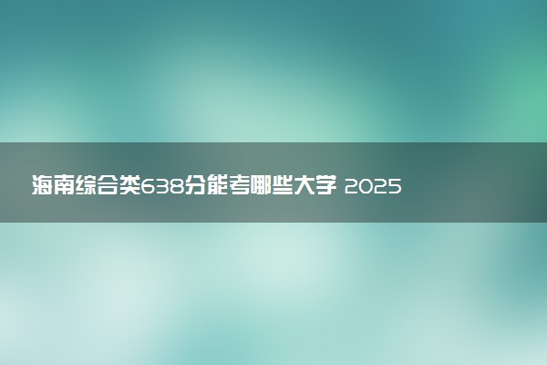 海南综合类638分能考哪些大学 2025考生稳上的大学名单
