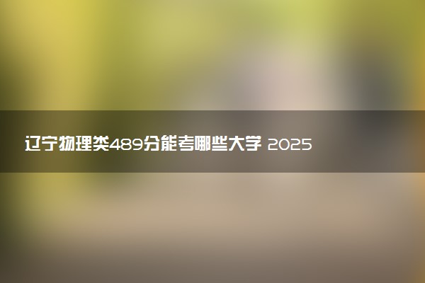辽宁物理类489分能考哪些大学 2025考生稳上的大学名单