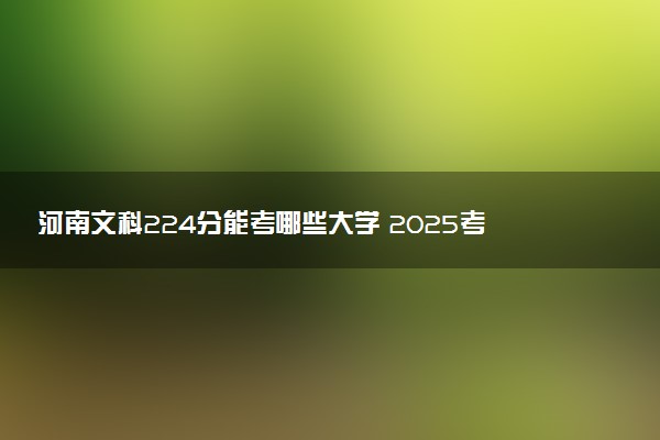 河南文科224分能考哪些大学 2025考生稳上的大学名单