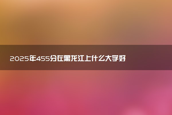 2025年455分在黑龙江上什么大学好 近三年录取分数线是多少