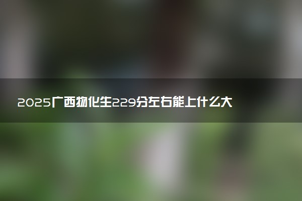 2025广西物化生229分左右能上什么大学 可以报考的院校名单