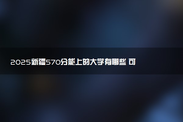 2025新疆570分能上的大学有哪些 可以报考院校名单