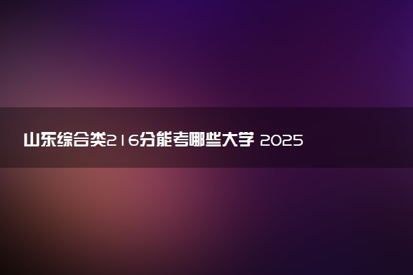 山东综合类216分能考哪些大学 2025考生稳上的大学名单