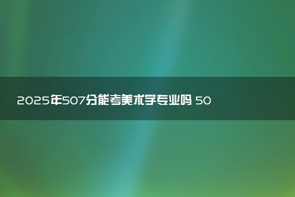 2025年507分能考美术学专业吗 507分美术学专业大学推荐