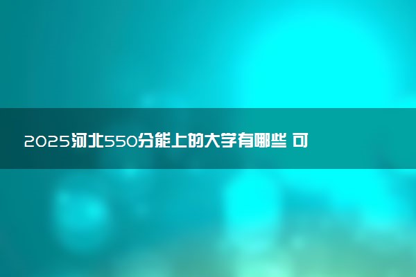 2025河北550分能上的大学有哪些 可以报考院校名单