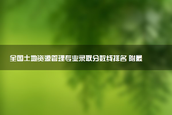 全国土地资源管理专业录取分数线排名 附最低分的大学(2025年参考)