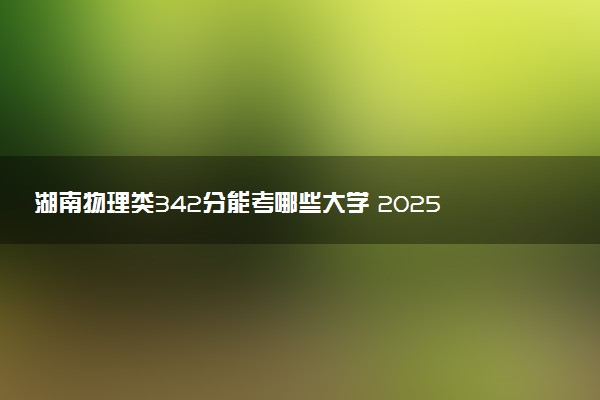 湖南物理类342分能考哪些大学 2025考生稳上的大学名单