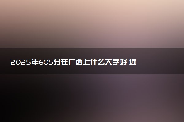 2025年605分在广西上什么大学好 近三年录取分数线是多少