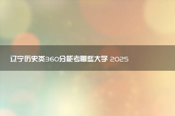 辽宁历史类360分能考哪些大学 2025考生稳上的大学名单