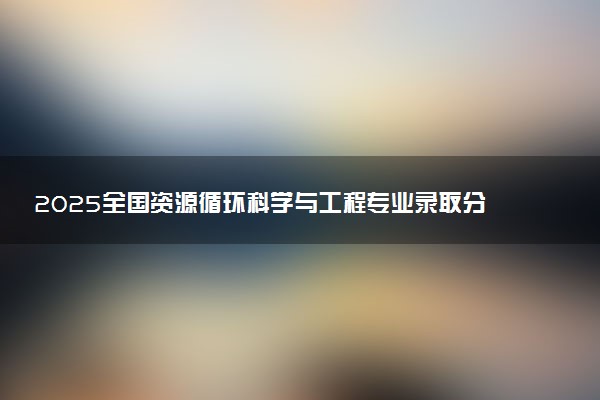 2025全国资源循环科学与工程专业录取分数线 附最好的大学排名