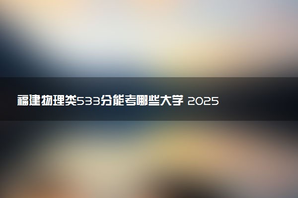 福建物理类533分能考哪些大学 2025考生稳上的大学名单