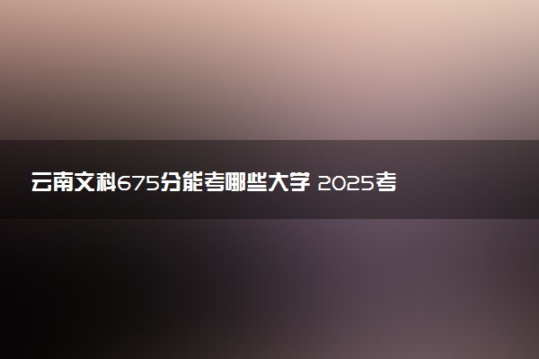 云南文科675分能考哪些大学 2025考生稳上的大学名单