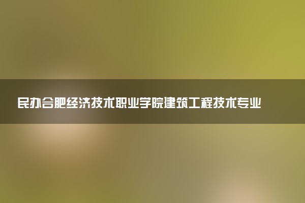 民办合肥经济技术职业学院建筑工程技术专业怎么样 录取分数线多少
