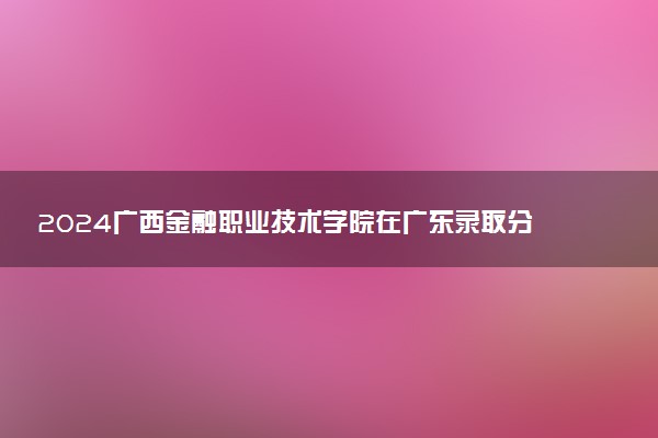 2024广西金融职业技术学院在广东录取分数线 各专业分数及位次