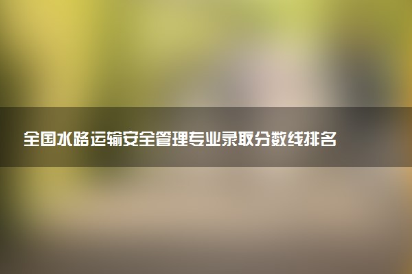 全国水路运输安全管理专业录取分数线排名 附最低分的大学(2025年参考)