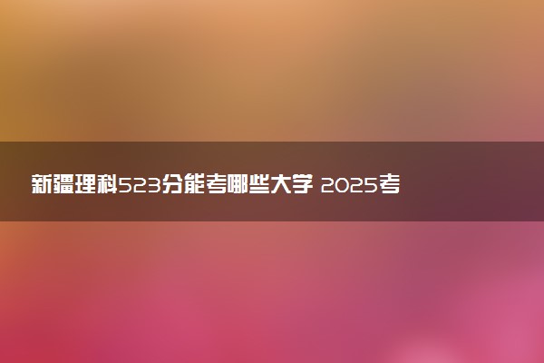 新疆理科523分能考哪些大学 2025考生稳上的大学名单