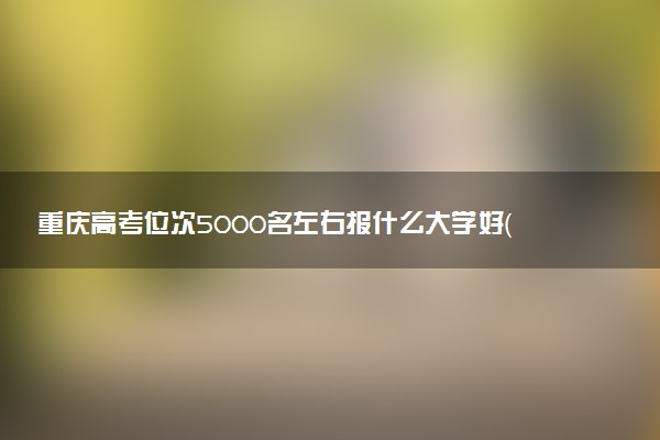 重庆高考位次5000名左右报什么大学好（2025年参考）