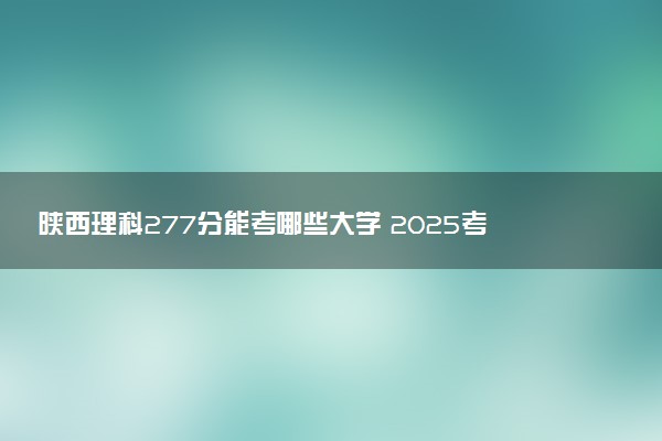 陕西理科277分能考哪些大学 2025考生稳上的大学名单