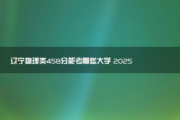 辽宁物理类458分能考哪些大学 2025考生稳上的大学名单